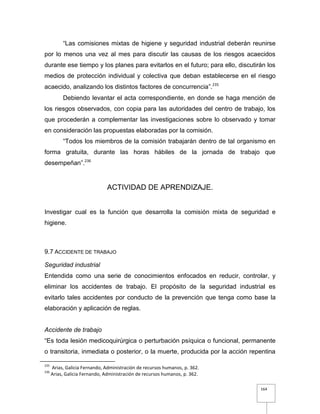 164
“Las comisiones mixtas de higiene y seguridad industrial deberán reunirse
por lo menos una vez al mes para discutir las causas de los riesgos acaecidos
durante ese tiempo y los planes para evitarlos en el futuro; para ello, discutirán los
medios de protección individual y colectiva que deban establecerse en el riesgo
acaecido, analizando los distintos factores de concurrencia”.235
Debiendo levantar el acta correspondiente, en donde se haga mención de
los riesgos observados, con copia para las autoridades del centro de trabajo, los
que procederán a complementar las investigaciones sobre lo observado y tomar
en consideración las propuestas elaboradas por la comisión.
“Todos los miembros de la comisión trabajarán dentro de tal organismo en
forma gratuita, durante las horas hábiles de la jornada de trabajo que
desempeñan”.236
ACTIVIDAD DE APRENDIZAJE.
Investigar cual es la función que desarrolla la comisión mixta de seguridad e
higiene.
9.7 ACCIDENTE DE TRABAJO
Seguridad industrial
Entendida como una serie de conocimientos enfocados en reducir, controlar, y
eliminar los accidentes de trabajo. El propósito de la seguridad industrial es
evitarlo tales accidentes por conducto de la prevención que tenga como base la
elaboración y aplicación de reglas.
Accidente de trabajo
“Es toda lesión medicoquirúrgica o perturbación psíquica o funcional, permanente
o transitoria, inmediata o posterior, o la muerte, producida por la acción repentina
235
Arias, Galicia Fernando, Administración de recursos humanos, p. 362.
236
Arias, Galicia Fernando, Administración de recursos humanos, p. 362.
 