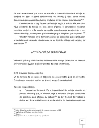 165
de una causa exterior que puede ser medida, sobrevenida durante el trabajo, en
ejercicio de éste, o como consecuencia del mismo; y toda lesión interna
determinada por un violento esfuerzo, producida en las mismas circunstancias”.237
La definición de la Ley Federal del Trabajo, según el artículo 474, nos dice:
“Que accidente de trabajo es toda lesión orgánica o perturbación funcional,
inmediata posterior, o la muerte, producida repentinamente en ejercicio, o con
motivo del trabajo, cualesquiera que sean el lugar y el tiempo en que se preste”.238
“Quedan incluidos en la definición anterior los accidentes que se produzcan
al trasladarse el trabajador directamente de su domicilio al lugar del trabajo y de
ese a aquel.”239
ACTIVIDADES DE APRENDIZAJE
Identificar qué es y cuándo ocurre un accidente de trabajo, para tomar las medidas
preventivas que ayuden a reducir el índice de estos en el trabajo.
9.7.1 Gravedad de los accidentes
En la mayoría de los casos el accidente no es previsible, pero sí prevenible.
Encontramos que estos pueden ser leves o graves (incapacitantes).
Tipos de incapacidades.
a) “Incapacidad temporal. Es la imposibilidad de trabajar durante un
periodo limitado y que, al terminar, deja al lesionado tan apto como antes
del accidente para efectuar su trabajo.”240
La Ley Federal del Trabajo la
define así: “Incapacidad temporal, es la pérdida de facultades o aptitudes
237
Arias, Galicia Fernando, Administración de recursos humanos, p. 363.
238
Ley Federal del Trabajo, artículo referido.
239
Ibidem.
240
http://sistemas.itlp.edu.mx/tutoriales/rechum1/u4parte20.htm
 