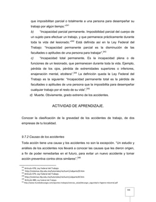 166
que imposibilitan parcial o totalmente a una persona para desempeñar su
trabajo por algún tiempo.”241
b) “Incapacidad parcial permanente. Imposibilidad parcial del cuerpo de
un sujeto para efectuar un trabajo, y que permanece prácticamente durante
toda la vida del lesionado.”242
Está definida así en la Ley Federal del
Trabajo: “Incapacidad permanente parcial es la disminución de las
facultades o aptitudes de una persona para trabajar”.243
c) “Incapacidad total permanente. Es la incapacidad plena o de
funciones de un lesionado, que permanecen durante toda la vida. Ejemplo,
pérdida de los ojos, pérdida de extremidades superiores o inferiores,
enajenación mental, etcétera”.244
La definición queda la Ley Federal del
Trabajo es la siguiente: “Incapacidad permanente total es la pérdida de
facultades o aptitudes de una persona que la imposibilita para desempeñar
cualquier trabajo por el resto de su vida”.245
d) Muerte. Obviamente, grado extremo de los accidentes.
ACTIVIDAD DE APRENDIZAJE.
Conocer la clasificación de la gravedad de los accidentes de trabajo, de dos
empresas de tu localidad.
9.7.2 Causas de los accidentes
Toda acción tiene una causa y los accidentes no son la excepción. “Un estudio y
análisis de los accidentes nos llevará a conocer las causas que les dieron origen,
a fin de poder remediarlas en el futuro, para evitar un nuevo accidente y tomar
acción preventiva contra otros similares”.246
241
Artículo 478, Ley Federal del Trabajo.
242
http://sistemas.itlp.edu.mx/tutoriales/rechum1/u4parte20.htm
243
Artículo 479, Ley Federal del Trabajo.
244
http://sistemas.itlp.edu.mx/tutoriales/rechum1/u4parte20.htm
245
Artículo 480, Ley Federal del Trabajo.
246
http://www.mundodescargas.com/apuntes-trabajos/ciencias_salud/decargar_seguridad-e-higiene-industrial.pdf
 