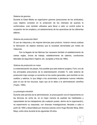 14
Sistema de gremios.
Durante la Edad Media se organizaron gremios (precursores de los sindicatos),
cuyo objetivo consistía en la protección de los intereses de quienes lo
conformaban, eran también utilizados para llevar a cabo un control sobre la
ocupación de los empleos y el adiestramiento de los aprendices de los diferentes
talleres.
Sistema de producción fabril
El uso de máquinas y de mejores técnicas para producir, hicieron menos costosa
la fabricación de objetos (bienes) que la sociedad demandaba por medio de
máquinas.
Con la llegada de las fábricas fue necesario también el establecimiento de
ciertas reglas, (horas de trabajo, establecimiento de salarios, condiciones
laborales de seguridad e higiene, etc. (surgidas a fines de 1880).
Sistema de producción en masa
La estandarización de piezas, hizo posible que este sistema surgiera, Ford, uno de
los principales precursores de la estandarización (modelo T), este sistema de
producción trajo consigo un aumento en los costos generales, pero también en los
sueldos y salarios, lo que obligó a los accionistas a plantearse nuevos métodos
para el uso de los recursos, logro que se le debe a la administración científica
(Taylor, 1900).
La psicología industrial
Durante este período de la administración, la preocupación era el mejoramiento en
las técnicas de venta de, en la mejor manera de explotar las habilidades y
capacidades de los trabajadores (de cualquier puesto, dentro de la organización),
se experimento su respuesta, con diversas investigaciones, llevadas a cabo a
partir de 1900 y desarrollada por diversos autores como Hugo Munster Berg, Elton
Mayo, entre otros durante la los siguientes 30 años.
 