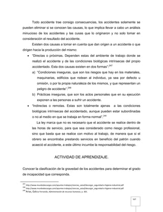 167
Todo accidente trae consigo consecuencias, los accidentes solamente se
pueden eliminar si se conocen las causas, lo que implica llevar a cabo un análisis
minucioso de los accidentes y las cusas que lo originaron y no solo tomar en
consideración el resultado del accidente.
Existen dos causas a tomar en cuenta que dan origen a un accidente o que
dirigen hacia la producción del mismo:
 “Directas o próximas. Dependen estas del ambiente de trabajo donde se
realizó el accidente y de las condiciones biológicas intrínsecas del propio
accidentado. Esta dos causas existen en dos formas”:247
a) “Condiciones inseguras, que son los riesgos que hay en los materiales,
maquinarias, edificios que rodean al individuo, ya sea por defecto u
omisión, o por la propia naturaleza de los mismos, y que representan un
peligro de accidente”.248
b) Prácticas inseguras, que son los actos personales que en su ejecución
exponen a las personas a sufrir un accidente.
 “Indirectas o remotas. Estas son totalmente ajenas a las condiciones
biológicas intrínsecas del accidentado, aunque pueden estar subordinadas
o no al medio en que se trabaja en forma normal”.249
La ley marca que no es necesario que el accidente se realice dentro de
las horas de servicio, para que sea considerado como riesgo profesional,
sino que basta que se realice con motivo al trabajo, de manera que si el
obrero se encontraba prestando servicios en beneficio del patrón cuando
acaeció el accidente, a este último incumbe la responsabilidad del riesgo.
ACTIVIDAD DE APRENDIZAJE.
Conocer la clasificación de la gravedad de los accidentes para determinar el grado
de incapacidad que corresponda.
247
http://www.mundodescargas.com/apuntes-trabajos/ciencias_salud/decargar_seguridad-e-higiene-industrial.pdf
248
http://www.mundodescargas.com/apuntes-trabajos/ciencias_salud/decargar_seguridad-e-higiene-industrial.pdf
249
Arias, Galicia Fernando, Administración de recursos humanos, p. 365.
 