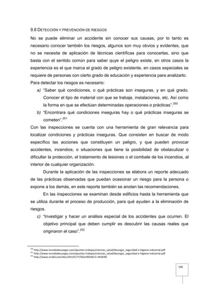 168
9.8 DETECCIÓN Y PREVENCIÓN DE RIESGOS
No se puede eliminar un accidente sin conocer sus causas, por lo tanto es
necesario conocer también los riesgos, algunos son muy obvios y evidentes, que
no se necesita de aplicación de técnicas científicas para conocerlas, sino que
basta con el sentido común para saber quye el peligro existe, en otros casos la
experiencia es el que marca el grado de peligro existente, en casos especiales se
requiere de personas con cierto grado de educación y experiencia para analizarlo.
Para detectar los riesgos es necesario:
a) “Saber qué condiciones, o qué prácticas son inseguras, y en qué grado.
Conocer el tipo de material con que se trabaje, instalaciones, etc. Así como
la forma en que se efectúan determinadas operaciones o prácticas”.250
b) “Encontrara qué condiciones inseguras hay o qué prácticas inseguras se
cometen”.251
Con las inspecciones se cuenta con una herramienta de gran relevancia para
localizar condiciones y prácticas inseguras. Que consisten en buscar de modo
específico las acciones que constituyen un peligro, y que pueden provocar
accidentes, incendios, o situaciones que tiene la posibilidad de obstaculizar o
dificultar la protección, el tratamiento de lesiones o el combate de los incendios, al
interior de cualquier organización.
Durante la aplicación de las inspecciones se elabora un reporte adecuado
de las prácticas observadas que puedan ocasionar un riesgo para la persona o
expone a los demás, en este reporte también se anotan las recomendaciones.
En las inspecciones se examinan desde edificios hasta la herramienta que
se utiliza durante el proceso de producción, para qué ayuden a la eliminación de
riesgos.
c) “Investigar y hacer un análisis especial de los accidentes que ocurren. El
objetivo principal que deben cumplir es descubrir las causas reales que
originaron el caso”.252
250
http://www.mundodescargas.com/apuntes-trabajos/ciencias_salud/decargar_seguridad-e-higiene-industrial.pdf
251
http://www.mundodescargas.com/apuntes-trabajos/ciencias_salud/decargar_seguridad-e-higiene-industrial.pdf
252
http://www.scribd.com/doc/34135177/SEGURIDAD-E-HIGIENE
 