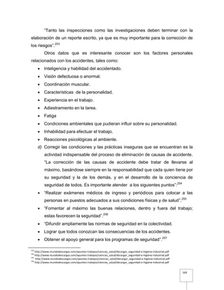 169
“Tanto las inspecciones como las investigaciones deben terminar con la
elaboración de un reporte escrito, ya que es muy importante para la corrección de
los riesgos”.253
Otros datos que es interesante conocer son los factores personales
relacionados con los accidentes, tales como:
 Inteligencia y habilidad del accidentado.
 Visión defectuosa o anormal.
 Coordinación muscular.
 Características de la personalidad.
 Experiencia en el trabajo.
 Adiestramiento en la tarea.
 Fatiga
 Condiciones ambientales que pudieran influir sobre su personalidad.
 Inhabilidad para efectuar el trabajo.
 Reacciones psicológicas al ambiente.
d) Corregir las condiciones y las prácticas inseguras que se encuentran es la
actividad indispensable del proceso de eliminación de causas de accidente.
“La corrección de las causas de accidente debe tratar de llevarse al
máximo, basándose siempre en la responsabilidad que cada quien tiene por
su seguridad y la de los demás, y en el desarrollo de la conciencia de
seguridad de todos. Es importante atender a los siguientes puntos”:254
 “Realizar exámenes médicos de ingreso y periódicos para colocar a las
personas en puestos adecuados a sus condiciones físicas y de salud”.255
 “Fomentar al máximo las buenas relaciones, dentro y fuera del trabajo;
estas favorecen la seguridad”.256
 “Difundir ampliamente las normas de seguridad en la colectividad.
 Lograr que todos conozcan las consecuencias de los accidentes.
 Obtener el apoyo general para los programas de seguridad”.257
253
http://www.mundodescargas.com/apuntes-trabajos/ciencias_salud/decargar_seguridad-e-higiene-industrial.pdf
254
http://www.mundodescargas.com/apuntes-trabajos/ciencias_salud/decargar_seguridad-e-higiene-industrial.pdf
255
http://www.mundodescargas.com/apuntes-trabajos/ciencias_salud/decargar_seguridad-e-higiene-industrial.pdf
256
http://www.mundodescargas.com/apuntes-trabajos/ciencias_salud/decargar_seguridad-e-higiene-industrial.pdf
 