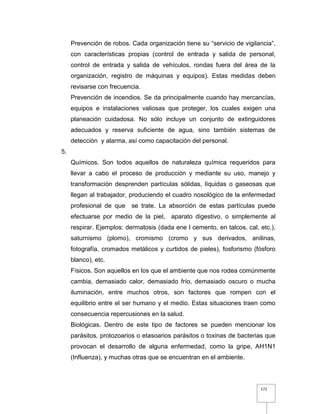 172
Prevención de robos. Cada organización tiene su “servicio de vigilancia”,
con características propias (control de entrada y salida de personal,
control de entrada y salida de vehículos, rondas fuera del área de la
organización, registro de máquinas y equipos). Estas medidas deben
revisarse con frecuencia.
Prevención de incendios. Se da principalmente cuando hay mercancías,
equipos e instalaciones valiosas que proteger, los cuales exigen una
planeación cuidadosa. No sólo incluye un conjunto de extinguidores
adecuados y reserva suficiente de agua, sino también sistemas de
detección y alarma, así como capacitación del personal.
5.
Químicos. Son todos aquellos de naturaleza química requeridos para
llevar a cabo el proceso de producción y mediante su uso, manejo y
transformación desprenden partículas sólidas, líquidas o gaseosas que
llegan al trabajador, produciendo el cuadro nosológico de la enfermedad
profesional de que se trate. La absorción de estas partículas puede
efectuarse por medio de la piel, aparato digestivo, o simplemente al
respirar. Ejemplos: dermatosis (dada ene l cemento, en talcos, cal, etc.),
saturnismo (plomo), cromismo (cromo y sus derivados, anilinas,
fotografía, cromados metálicos y curtidos de pieles), fosforismo (fósforo
blanco), etc.
Físicos. Son aquellos en los que el ambiente que nos rodea comúnmente
cambia, demasiado calor, demasiado frío, demasiado oscuro o mucha
iluminación, entre muchos otros, son factores que rompen con el
equilibrio entre el ser humano y el medio. Estas situaciones traen como
consecuencia repercusiones en la salud.
Biológicas. Dentro de este tipo de factores se pueden mencionar los
parásitos, protozoarios o etasoarios parásitos o toxinas de bacterias que
provocan el desarrollo de alguna enfermedad, como la gripe, AH1N1
(Influenza), y muchas otras que se encuentran en el ambiente.
 