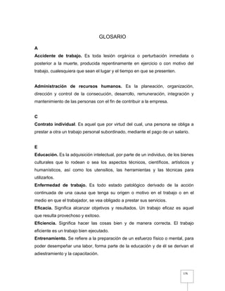 176
GLOSARIO
A
Accidente de trabajo. Es toda lesión orgánica o perturbación inmediata o
posterior a la muerte, producida repentinamente en ejercicio o con motivo del
trabajo, cualesquiera que sean el lugar y el tiempo en que se presenten.
Administración de recursos humanos. Es la planeación, organización,
dirección y control de la consecución, desarrollo, remuneración, integración y
mantenimiento de las personas con el fin de contribuir a la empresa.
C
Contrato individual. Es aquel que por virtud del cual, una persona se obliga a
prestar a otra un trabajo personal subordinado, mediante el pago de un salario.
E
Educación. Es la adquisición intelectual, por parte de un individuo, de los bienes
culturales que lo rodean o sea los aspectos técnicos, científicos, artísticos y
humanísticos, así como los utensilios, las herramientas y las técnicas para
utilizarlos.
Enfermedad de trabajo. Es todo estado patológico derivado de la acción
continuada de una causa que tenga su origen o motivo en el trabajo o en el
medio en que el trabajador, se vea obligado a prestar sus servicios.
Eficacia. Significa alcanzar objetivos y resultados. Un trabajo eficaz es aquel
que resulta provechoso y exitoso.
Eficiencia. Significa hacer las cosas bien y de manera correcta. El trabajo
eficiente es un trabajo bien ejecutado.
Entrenamiento. Se refiere a la preparación de un esfuerzo físico o mental, para
poder desempeñar una labor, forma parte de la educación y de él se derivan el
adiestramiento y la capacitación.
 