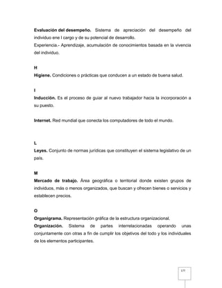 177
Evaluación del desempeño. Sistema de apreciación del desempeño del
individuo ene l cargo y de su potencial de desarrollo.
Experiencia.- Aprendizaje, acumulación de conocimientos basada en la vivencia
del individuo.
H
Higiene. Condiciones o prácticas que conducen a un estado de buena salud.
I
Inducción. Es el proceso de guiar al nuevo trabajador hacia la incorporación a
su puesto.
Internet. Red mundial que conecta los computadores de todo el mundo.
L
Leyes. Conjunto de normas jurídicas que constituyen el sistema legislativo de un
país.
M
Mercado de trabajo. Área geográfica o territorial donde existen grupos de
individuos, más o menos organizados, que buscan y ofrecen bienes o servicios y
establecen precios.
O
Organigrama. Representación gráfica de la estructura organizacional.
Organización. Sistema de partes interrelacionadas operando unas
conjuntamente con otras a fin de cumplir los objetivos del todo y los individuales
de los elementos participantes.
 