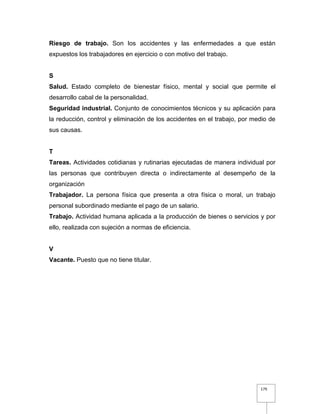 179
Riesgo de trabajo. Son los accidentes y las enfermedades a que están
expuestos los trabajadores en ejercicio o con motivo del trabajo.
S
Salud. Estado completo de bienestar físico, mental y social que permite el
desarrollo cabal de la personalidad.
Seguridad industrial. Conjunto de conocimientos técnicos y su aplicación para
la reducción, control y eliminación de los accidentes en el trabajo, por medio de
sus causas.
T
Tareas. Actividades cotidianas y rutinarias ejecutadas de manera individual por
las personas que contribuyen directa o indirectamente al desempeño de la
organización
Trabajador. La persona física que presenta a otra física o moral, un trabajo
personal subordinado mediante el pago de un salario.
Trabajo. Actividad humana aplicada a la producción de bienes o servicios y por
ello, realizada con sujeción a normas de eficiencia.
V
Vacante. Puesto que no tiene titular.
 