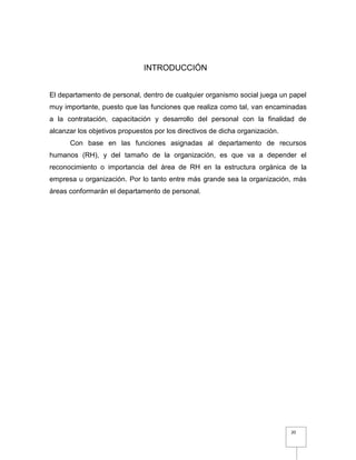 20
INTRODUCCIÓN
El departamento de personal, dentro de cualquier organismo social juega un papel
muy importante, puesto que las funciones que realiza como tal, van encaminadas
a la contratación, capacitación y desarrollo del personal con la finalidad de
alcanzar los objetivos propuestos por los directivos de dicha organización.
Con base en las funciones asignadas al departamento de recursos
humanos (RH), y del tamaño de la organización, es que va a depender el
reconocimiento o importancia del área de RH en la estructura orgánica de la
empresa u organización. Por lo tanto entre más grande sea la organización, más
áreas conformarán el departamento de personal.
 