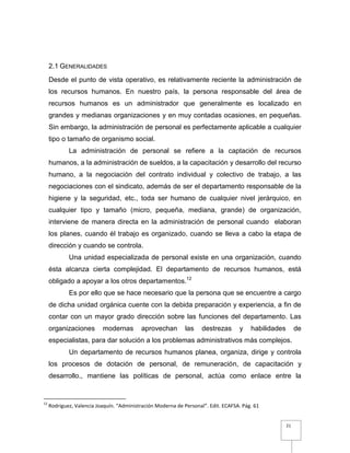 21
2.1 GENERALIDADES
Desde el punto de vista operativo, es relativamente reciente la administración de
los recursos humanos. En nuestro país, la persona responsable del área de
recursos humanos es un administrador que generalmente es localizado en
grandes y medianas organizaciones y en muy contadas ocasiones, en pequeñas.
Sin embargo, la administración de personal es perfectamente aplicable a cualquier
tipo o tamaño de organismo social.
La administración de personal se refiere a la captación de recursos
humanos, a la administración de sueldos, a la capacitación y desarrollo del recurso
humano, a la negociación del contrato individual y colectivo de trabajo, a las
negociaciones con el sindicato, además de ser el departamento responsable de la
higiene y la seguridad, etc., toda ser humano de cualquier nivel jerárquico, en
cualquier tipo y tamaño (micro, pequeña, mediana, grande) de organización,
interviene de manera directa en la administración de personal cuando elaboran
los planes, cuando él trabajo es organizado, cuando se lleva a cabo la etapa de
dirección y cuando se controla.
Una unidad especializada de personal existe en una organización, cuando
ésta alcanza cierta complejidad. El departamento de recursos humanos, está
obligado a apoyar a los otros departamentos.12
Es por ello que se hace necesario que la persona que se encuentre a cargo
de dicha unidad orgánica cuente con la debida preparación y experiencia, a fin de
contar con un mayor grado dirección sobre las funciones del departamento. Las
organizaciones modernas aprovechan las destrezas y habilidades de
especialistas, para dar solución a los problemas administrativos más complejos.
Un departamento de recursos humanos planea, organiza, dirige y controla
los procesos de dotación de personal, de remuneración, de capacitación y
desarrollo., mantiene las políticas de personal, actúa como enlace entre la
12
Rodriguez, Valencia Joaquín. “Administración Moderna de Personal”. Edit. ECAFSA. Pág. 61
 