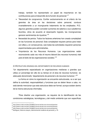 25
trabajo, también ha representado un papel de importancia en las
contribuciones para el desarrollo de la función de personal.”17
 “Necesidad de congruencia. Confiar exclusivamente en el criterio de los
gerentes de área en las decisiones sobre personal, conduce
invariablemente a un incongruente tratamiento de los empleados. P.E.:
algunos gerentes pueden conceder aumentos de salarios a sus subalternos
favoritos, otros de acuerdo al desempeño logrado, las incongruencias
generan sentimientos de injusticia.”18
 Necesidad de pericia. Todos los factores anteriores han creado complejidad
en las funciones de personal. Esta complejidad requiere pericia para tratar
con ellas y, en consecuencia, casi todas las actividades requieren personas
experimentadas para administrarlas.
 “Importancia de los Recursos Humanos. Las organizaciones están
reconociendo cada vez más el insumo laboral (los recursos humanos) vital
para el éxito de las organizaciones sociales.”19
2.3 ESTRUCTURA ORGÁNICA DEL DEPARTAMENTO DE RECURSOS HUMANOS
“Un departamento especializado en organizaciones medianas o grandes que
utiliza un porcentaje tan alto de su tiempo en el área de recursos humanos es
adecuado denominarlo ‘departamento de personal o de recursos humanos’.”20
La forma en cómo la organización se encuentre estructurada, va a ser que
defina la autoridad, responsabilidad y funciones que se deben llevar a cabo, no
está demás mencionar que esta estructura debe ser formal, aunque existen dentro
de la misma estructuras informales.
“Para diseñar una organización, se requiere de la identificación de las
condiciones estratégicas, tecnológicas y del medio ambiente que son específicas
17
http://www.scribd.com/doc/7263805/Tutorial-de-Recursos-HumanoEspanhols
18
http://www.scribd.com/doc/7263805/Tutorial-de-Recursos-HumanoEspanhols
19
http://www.scribd.com/doc/7263805/Tutorial-de-Recursos-HumanoEspanhols
20
Rodriguez, Valencia Joaquín, Administración moderna de personal, p. 70.
 