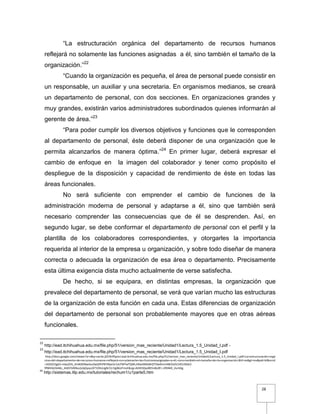 28
“La estructuración orgánica del departamento de recursos humanos
reflejará no solamente las funciones asignadas a él, sino también el tamaño de la
organización.”22
“Cuando la organización es pequeña, el área de personal puede consistir en
un responsable, un auxiliar y una secretaria. En organismos medianos, se creará
un departamento de personal, con dos secciones. En organizaciones grandes y
muy grandes, existirán varios administradores subordinados quienes informarán al
gerente de área.”23
“Para poder cumplir los diversos objetivos y funciones que le corresponden
al departamento de personal, éste deberá disponer de una organización que le
permita alcanzarlos de manera óptima.”24
En primer lugar, deberá expresar el
cambio de enfoque en la imagen del colaborador y tener como propósito el
despliegue de la disposición y capacidad de rendimiento de éste en todas las
áreas funcionales.
No será suficiente con emprender el cambio de funciones de la
administración moderna de personal y adaptarse a él, sino que también será
necesario comprender las consecuencias que de él se desprenden. Así, en
segundo lugar, se debe conformar el departamento de personal con el perfil y la
plantilla de los colaboradores correspondientes, y otorgarles la importancia
requerida al interior de la empresa u organización, y sobre todo diseñar de manera
correcta o adecuada la organización de esa área o departamento. Precisamente
esta última exigencia dista mucho actualmente de verse satisfecha.
De hecho, si se equipara, en distintas empresas, la organización que
prevalece del departamento de personal, se verá que varían mucho las estructuras
de la organización de esta función en cada una. Estas diferencias de organización
del departamento de personal son probablemente mayores que en otras aéreas
funcionales.
22
http://ead.itchihuahua.edu.mx/file.php/51/version_mas_reciente/Unidad1/Lectura_1.5_Unidad_I.pdf -
23
http://ead.itchihuahua.edu.mx/file.php/51/version_mas_reciente/Unidad1/Lectura_1.5_Unidad_I.pdf
http://docs.google.com/viewer?a=v&q=cache:jZ2Vk5ftpocJ:ead.itchihuahua.edu.mx/file.php/51/version_mas_reciente/Unidad1/Lectura_1.5_Unidad_I.pdf+La+estructuración+orgá
nica+del+departamento+de+recursos+humanos+reflejará+no+solamente+las+funcionesasignadas+a+él,+sino+también+el+tamaño+de+la+organización.&hl=es&gl=mx&pid=bl&srcid
=ADGEESgb5-mba2EN_JlnWdONwAiuOwQPhP87MpnSr14cFMTwTQWLrtRwiXMG8HZTOwRmm4BEDxfzCHEIL9iGk2-
9fWHbii5kMo_JHdV5VBNusSz6jGpyvJX71OKvUgRc51rVg06UFmsE&sig=AHIEtbSpi8lt5n8v0Fc-zR94kR_VurldJg
24
http://sistemas.itlp.edu.mx/tutoriales/rechum1/u1parte5.htm
 