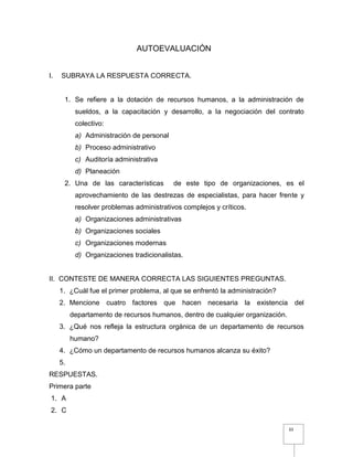 33
AUTOEVALUACIÓN
I. SUBRAYA LA RESPUESTA CORRECTA.
1. Se refiere a la dotación de recursos humanos, a la administración de
sueldos, a la capacitación y desarrollo, a la negociación del contrato
colectivo:
a) Administración de personal
b) Proceso administrativo
c) Auditoría administrativa
d) Planeación
2. Una de las características de este tipo de organizaciones, es el
aprovechamiento de las destrezas de especialistas, para hacer frente y
resolver problemas administrativos complejos y críticos.
a) Organizaciones administrativas
b) Organizaciones sociales
c) Organizaciones modernas
d) Organizaciones tradicionalistas.
II. CONTESTE DE MANERA CORRECTA LAS SIGUIENTES PREGUNTAS.
1. ¿Cuál fue el primer problema, al que se enfrentó la administración?
2. Mencione cuatro factores que hacen necesaria la existencia del
departamento de recursos humanos, dentro de cualquier organización.
3. ¿Qué nos refleja la estructura orgánica de un departamento de recursos
humano?
4. ¿Cómo un departamento de recursos humanos alcanza su éxito?
5.
RESPUESTAS.
Primera parte
1. A
2. C
 