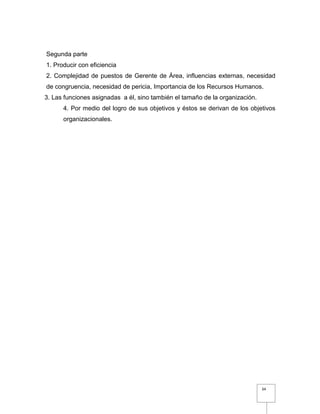 34
Segunda parte
1. Producir con eficiencia
2. Complejidad de puestos de Gerente de Área, influencias externas, necesidad
de congruencia, necesidad de pericia, Importancia de los Recursos Humanos.
3. Las funciones asignadas a él, sino también el tamaño de la organización.
4. Por medio del logro de sus objetivos y éstos se derivan de los objetivos
organizacionales.
 