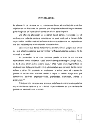 37
INTRODUCCIÓN
La planeación de personal es un proceso que busca el establecimiento de los
objetivos de las funciones del personal y la búsqueda de las estrategias idóneas
para el logro de los objetivos que conlleven al éxito de la empresa.
Una eficiente planeación de personal, traerá consigo beneficios; por el
contrario una mala planeación y ejecución de personal conllevará al fracaso de la
organización, debido a que no enfrentará de manera oportuna las requisiciones
que está necesita para el desarrollo de sus actividades.
Es necesario que dentro de la empresa existan políticas y reglas que sirvan
de guía a los trabajadores, que fijen límites y enfoques bajos los cuales se ha de
conducir el personal.
“La planeación de recursos humanos puede hacerse de una manera
relativamente formal o informal. Puede tener un enfoque estratégico (a largo plazo,
de 3 a 5 años) o bien, táctico (a corto plazo, 1 año). Puede tener mayor énfasis en
ciertos niveles de la organización (nivel administrativo, por ejemplo), dando menor
énfasis a otros. Sin embargo, en cualquiera de estos casos, el proceso de
planeación de recursos humanos tiende a seguir un modelo congruente que
comprende: objetivos organizacionales, pronósticos, evaluación, planes y
programas.”38
El único modo para que una empresa satisfaga de manera adecuada los
requerimientos de personal y los objetivos organizacionales, es por medio de la
planeación de los recursos humanos.
38
http://webcache.googleusercontent.com/search?q=cache:hVNI2VJqINkJ:www.scribd.com/doc/14854460/Unidad-II-Planeacion-de-Recursos-
Humanos+La+planeación+de+recursos+humanos+puede+hacerse+de+una+manera+relativamente+formal+o+informal.&cd=5&hl=es&ct=clnk&gl=mx
 