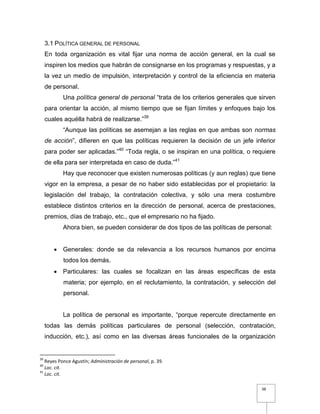 38
3.1 POLÍTICA GENERAL DE PERSONAL
En toda organización es vital fijar una norma de acción general, en la cual se
inspiren los medios que habrán de consignarse en los programas y respuestas, y a
la vez un medio de impulsión, interpretación y control de la eficiencia en materia
de personal.
Una política general de personal “trata de los criterios generales que sirven
para orientar la acción, al mismo tiempo que se fijan límites y enfoques bajo los
cuales aquélla habrá de realizarse.”39
“Aunque las políticas se asemejan a las reglas en que ambas son normas
de acción”, difieren en que las políticas requieren la decisión de un jefe inferior
para poder ser aplicadas.”40
“Toda regla, o se inspiran en una política, o requiere
de ella para ser interpretada en caso de duda.”41
Hay que reconocer que existen numerosas políticas (y aun reglas) que tiene
vigor en la empresa, a pesar de no haber sido establecidas por el propietario: la
legislación del trabajo, la contratación colectiva, y sólo una mera costumbre
establece distintos criterios en la dirección de personal, acerca de prestaciones,
premios, días de trabajo, etc., que el empresario no ha fijado.
Ahora bien, se pueden considerar de dos tipos de las políticas de personal:
 Generales: donde se da relevancia a los recursos humanos por encima
todos los demás.
 Particulares: las cuales se focalizan en las áreas específicas de esta
materia; por ejemplo, en el reclutamiento, la contratación, y selección del
personal.
La política de personal es importante, “porque repercute directamente en
todas las demás políticas particulares de personal (selección, contratación,
inducción, etc.), así como en las diversas áreas funcionales de la organización
39
Reyes Ponce Agustín; Administración de personal, p. 39.
40
Loc. cit.
41
Loc. cit.
 