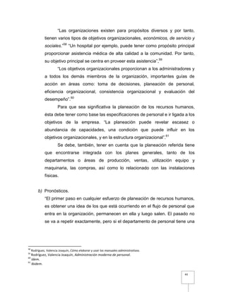 43
“Las organizaciones existen para propósitos diversos y por tanto,
tienen varios tipos de objetivos organizacionales, económicos, de servicio y
sociales.”58
“Un hospital por ejemplo, puede tener como propósito principal
proporcionar asistencia médica de alta calidad a la comunidad. Por tanto,
su objetivo principal se centra en proveer esta asistencia”,59
“Los objetivos organizacionales proporcionan a los administradores y
a todos los demás miembros de la organización, importantes guías de
acción en áreas como: toma de decisiones, planeación de personal,
eficiencia organizacional, consistencia organizacional y evaluación del
desempeño”.60
Para que sea significativa la planeación de los recursos humanos,
ésta debe tener como base las especificaciones de personal e ir ligada a los
objetivos de la empresa. “La planeación puede revelar escasez o
abundancia de capacidades, una condición que puede influir en los
objetivos organizacionales, y en la estructura organizacional”.61
Se debe, también, tener en cuenta que la planeación referida tiene
que encontrarse integrada con los planes generales, tanto de los
departamentos o áreas de producción, ventas, utilización equipo y
maquinaria, las compras, así como lo relacionado con las instalaciones
físicas.
b) Pronósticos.
“El primer paso en cualquier esfuerzo de planeación de recursos humanos,
es obtener una idea de los que está ocurriendo en el flujo de personal que
entra en la organización, permanecen en ella y luego salen. El pasado no
se va a repetir exactamente, pero si el departamento de personal tiene una
58
Rodríguez, Valencia Joaquín, Cómo elaborar y usar los manuales administrativos.
59
Rodríguez, Valencia Joaquín, Administración moderna de personal.
60
Idem.
61
Ibidem.
 