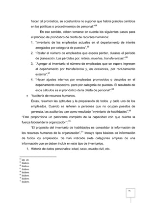 45
hacer tal pronóstico, se acostumbra no suponer que habrá grandes cambios
en las políticas o procedimientos de personal.”64
En ese sentido, deben tomarse en cuenta los siguientes pasos para
el proceso de pronóstico de oferta de recursos humanos:
1. “Inventario de los empleados actuales en el departamento de interés
arreglados por categoría de puestos”.65
2. “Restar el número de empleados que espera perder, durante el periodo
de planeación. Las pérdidas por: retiros, muertes, transferencias”.66
3. “Agregar al inventario el número de empleados que se espera ingresen
al departamento por transferencia y, en ocasiones, por reclutamiento
externo”.67
4. “Hacer ajustes internos por empleados promovidos o despidos en el
departamento respectivo, pero por categoría de puestos. El resultado de
esos cálculos es el pronóstico de la oferta de personal”.68
 “Auditoría de recursos humanos.
Éstas, resumen las aptitudes y la preparación de todos y cada uno de los
empleados. Cuando se refieren a personas que no ocupan puestos de
gerencia, las auditorías dan como resultado “inventario de habilidades”.69
“Este proporciona un panorama completo de la capacidad con que cuenta la
fuerza laboral de la organización”.70
“El propósito del inventario de habilidades es consolidar la información de
los recursos humanos de la organización”.71
Incluye tipos básicos de información
de todos los empleados. Se han indicado siete categorías amplias de una
información que se deben incluir en este tipo de inventarios.
1. Historia de datos personales: edad, sexo, estado civil, etc.
64
Op. cit.
65
Ibidem.
66
Ibidem.
67
Ibidem.
68
Ibidem.
69
Ibidem.
70
Ibidem.
71
Ibidem.
 