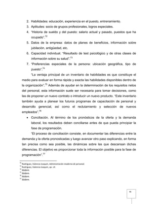 46
2. Habilidades: educación, experiencia en el puesto, entrenamiento.
3. Aptitudes: socio de grupos profesionales, logros especiales.
4. “Historia de sueldo y del puesto: salario actual y pasado, puestos que ha
ocupado”.72
5. Datos de la empresa: datos de planes de beneficios, información sobre
jubilación, antigüedad, etc.
6. Capacidad individual. “Resultado de test psicológico y de otras clases de
información sobre su salud”.73
7. “Preferencias especiales de la persona: ubicación geográfica, tipo de
puesto”.74
“La ventaja principal de un inventario de habilidades es que constituye el
medio para evaluar en forma rápida y exacta las habilidades disponibles dentro de
la organización”.75
Además de ayudar en la determinación de los requisitos netos
del personal, esta información suele ser necesaria para tomar decisiones, como
las de proponer un nuevo contrato o introducir un nuevo producto. “Este inventario
también ayuda a planear los futuros programas de capacitación de personal y
desarrollo gerencial, así como el reclutamiento y selección de nuevos
empleados”.76
 Conciliación. Al término de los pronósticos de la oferta y la demanda
laboral, los resultados deben conciliarse antes de que pueda principiar la
fase de programación.
“El proceso de conciliación consiste, en documentar las diferencias entre la
demanda y la oferta pronosticadas y luego avanzar otro paso explicando, en forma
tan precisa como sea posible, las dinámicas sobre las que descansan dichas
diferencias. El objetivo es proporcionar toda la información posible para la fase de
programación”.77
72
Rodríguez, Valencia Joaquín, Administración moderna de personal.
73
Rodríguez, Valencia Joaquín, op. cit.
74
Ibidem.
75
Ibidem.
76
Ibidem.
77
Ibidem.
 