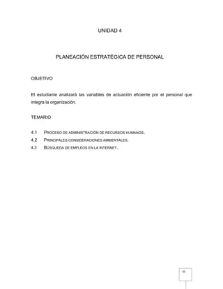 50
UNIDAD 4
PLANEACIÓN ESTRATÉGICA DE PERSONAL
OBJETIVO
El estudiante analizará las variables de actuación eficiente por el personal que
integra la organización.
TEMARIO
4.1 PROCESO DE ADMINISTRACIÓN DE RECURSOS HUMANOS.
4.2 PRINCIPALES CONSIDERACIONES AMBIENTALES.
4.3 BÚSQUEDA DE EMPLEOS EN LA INTERNET.
 