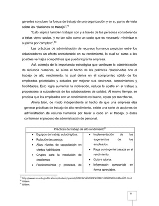 53
gerentes conciben la fuerza de trabajo de una organización y en su punto de vista
sobre las relaciones de trabajo”.79
“Esto implica también trabajar con y a través de las personas considerando
a éstas como socias, y no tan sólo como un costo que es necesario minimizar o
suprimir por completo”.80
Las prácticas de administración de recursos humanos propician entre los
colaboradores un efecto considerable en su rendimiento, lo cual se suma a las
posibles ventajas competitivas que pueda lograr la empresa.
Así, además de la importancia estratégica que conllevan la administración
de recursos humanos, se suma el hecho de las prácticas relacionadas con el
trabajo de alto rendimiento, lo cual deriva en el compromiso sólido de los
empleados potenciales y actuales por mejorar sus destrezas, conocimientos y
habilidades. Esto logra aumentar la motivación, reduce la apatía en el trabajo y
proporciona la subsistencia de los colaboradores de calidad. Al mismo tiempo, se
propicia que los empleados con un rendimiento no bueno, opten por marcharse.
Ahora bien, de modo independiente al hecho de que una empresa elija
generar prácticas de trabajo de alto rendimiento, existe una serie de acciones de
administración de recurso humanos por llevar a cabo en el trabajo, y éstas
conforman el proceso de administración de personal.
Prácticas de trabajo de alto rendimiento81
 Equipos de trabajo autodirigidos.
 Rotación de puestos.
 Altos niveles de capacitación en
ciertas habilidades
 Grupos para la resolución de
problemas
 Procedimientos y procesos de
 Implementación de las
sugerencias de los
empleados.
 Paga contingente basada en el
rendimiento.
 Guía y tutoría.
 Información compartida en
forma apreciable.
79
http://www.aiu.edu/publications/student/spanish/GERENCIA%20DE%20RECURSOS%20HUMANOS.html
80
Ibidem.
81
Ibidem.
 