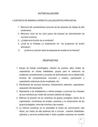 59
AUTOEVALUACIÓN
I. CONTESTA DE MANERA CORRECTA LAS SIGUIENTES PREGUNTAS.
1. Menciona las características comunes de las prácticas de trabajo de alto
rendimiento.
2. Menciona cinco de los ocho pasos del proceso de administración de
recursos humanos.
3. ¿Cuáles es la función de un sindicato?
4. ¿Cuál es la finalidad La implantación de los programas de acción
afirmativa?
5. ¿Cuál es su opinión sobre la búsqueda de empleo en la Internet?
RESPUESTAS
1. Equipo de trabajo autodirigidos, rotación de puestos, altos niveles de
capacitación en ciertas habilidades, grupos para la resolución de
problemas, procedimientos y procesos de administración de la calidad total,
fomento del comportamiento innovador y creativo, participación y
capacitación extensivas de los empleados, etc.
2. Planificación de recursos humanos, reclutamiento, selección, capacitación,
evaluación del desempeño.
3. Representa a los trabajadores e intenta proteger y promover los intereses
de sus miembros por medio del contrato colectivo de trabajo.
4. Reforzar la posición de los miembros de grupos protegidos dentro de la
organización, condiciones de empleo, ascensos y la conservación de los
grupos protegidos, como las minorías y las mujeres.
5. La Internet constituye en la actualidad el medio de comunicación más
eficaz, por medio de ella podemos dar a conocer nuestras habilidades,
aptitudes y servicios profesionales a todos aquellos empresas de carácter
 