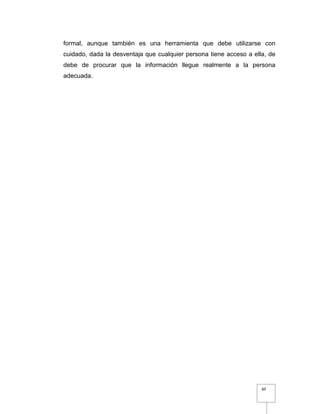 60
formal, aunque también es una herramienta que debe utilizarse con
cuidado, dada la desventaja que cualquier persona tiene acceso a ella, de
debe de procurar que la información llegue realmente a la persona
adecuada.
 