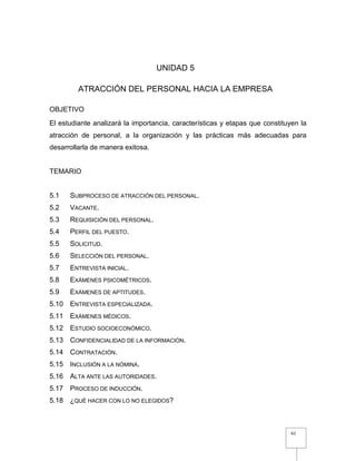 61
UNIDAD 5
ATRACCIÓN DEL PERSONAL HACIA LA EMPRESA
OBJETIVO
El estudiante analizará la importancia, características y etapas que constituyen la
atracción de personal, a la organización y las prácticas más adecuadas para
desarrollarla de manera exitosa.
TEMARIO
5.1 SUBPROCESO DE ATRACCIÓN DEL PERSONAL.
5.2 VACANTE.
5.3 REQUISICIÓN DEL PERSONAL.
5.4 PERFIL DEL PUESTO.
5.5 SOLICITUD.
5.6 SELECCIÓN DEL PERSONAL.
5.7 ENTREVISTA INICIAL.
5.8 EXÁMENES PSICOMÉTRICOS.
5.9 EXÁMENES DE APTITUDES.
5.10 ENTREVISTA ESPECIALIZADA.
5.11 EXÁMENES MÉDICOS.
5.12 ESTUDIO SOCIOECONÓMICO.
5.13 CONFIDENCIALIDAD DE LA INFORMACIÓN.
5.14 CONTRATACIÓN.
5.15 INCLUSIÓN A LA NÓMINA.
5.16 ALTA ANTE LAS AUTORIDADES.
5.17 PROCESO DE INDUCCIÓN.
5.18 ¿QUÉ HACER CON LO NO ELEGIDOS?
 