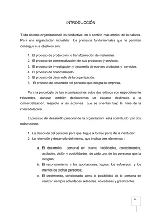 63
INTRODUCCIÓN
Todo sistema organizacional es productivo, en el sentido más amplio de la palabra.
Para una organización industrial los procesos fundamentales que le permiten
conseguir sus objetivos son:
1. El proceso de producción o transformación de materiales.
2. El proceso de comercialización de sus productos y servicios.
3. El proceso de investigación y desarrollo de nuevos productos y servicios.
4. El proceso de financiamiento.
5. El proceso de desarrollo de la organización.
6. El proceso de desarrollo del personal que integra la empresa.
Para la psicología de las organizaciones estos dos últimos son especialmente
relevantes, aunque también dedicaremos un espacio destinado a la
comercialización, respecto a las acciones que se orientan bajo la línea de la
mercadotecnia.
El proceso del desarrollo personal de la organización está constituido por dos
subprocesos:
1. La atracción del personal para que llegue a formar parte de la institución
2. La retención y desarrollo del mismo, que implica tres elementos :
a. El desarrollo personal en cuanto habilidades, conocimientos,
actitudes, visión y posibilidades de cada una de las personas que la
integran;
b. El reconocimiento a las aportaciones, logros, los esfuerzos y los
méritos de dichas personas;
c. El crecimiento, considerado como la posibilidad de la persona de
realizar siempre actividades retadoras, novedosas y gratificantes.
 