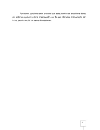 64
Por último, conviene tener presente que este proceso se encuentra dentro
del sistema productivo de la organización, por lo que interactúa íntimamente con
todos y cada uno de los elementos restantes.
 