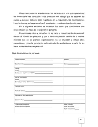 68
Como mencionamos anteriormente, las vacantes son una gran oportunidad
de reconsiderar las conductas y los productos del trabajo que se esperan del
puesto y, aunque estas no sean registradas en la requisición, las modificaciones
importantes que se hagan en el perfil se deberán considerar durante este paso.
En el siguiente esquema se muestran los datos que comúnmente son
requeridos en las hojas de requisición de personal.
En empresas micro y pequeñas no se hace el requerimiento de personal,
debido al número de personas y por lo tanto de puestos dentro de la misma;
mientras que en las grandes organizaciones ya se empiezan a utilizar otros
mecanismos, como la generación automatizada de requisiciones a partir de las
bajas en las nóminas del personal.
Hoja de requisición de personal.
Puesto solicitado:_______________________________________ Número:_______________
Departamento:_________________________________________ Clave:________________
Fechas:
De hoy:_______________________________________________
De la que se requiere le candidato:_________________________
Tipo de contratación:
Planta:_______________________________________________
Eventual por tiempo determinado:__________________________
Fecha de inicio:________________________________________
Fecha de término:______________________________________
Eventual por obra determinada:___________________________
Obra a realizar:________________________________________
Origen de la contratación
Puesto de nueva creación:_______________________________
Suplir una baja:_________
Suplir vacaciones:_______
Suplir incapacidad:______
 