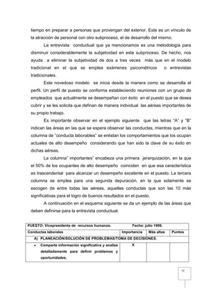 72
tiempo en preparar a personas que provengan del exterior. Este es un vínculo de
la atracción de personal con otro subproceso, el de desarrollo del mismo.
La entrevista conductual que ya mencionamos es una metodología para
disminuir considerablemente la subjetividad en este subproceso. De hecho, nos
ayuda a eliminar la subjetividad de dos a tres veces más que en el modelo
tradicional en el que se emplea exámenes psicométricos o entrevistas
tradicionales.
Este novedoso modelo se inicia desde la manera como se desarrolla el
perfil. Un perfil de puesto se conforma estableciendo reuniones con un grupo de
empleados que actualmente se desempeñan con éxito en el puesto que se desea
cubrir y se les solicita que definan de manera individual las aéreas importantes de
su propio trabajo.
Es importante observar en el ejemplo siguiente que las letras “A” y “B”
indican las áreas en las que se espera observar las conductas, mientras que en la
columna de “conducta laborables” se enlistan los comportamientos que los ocupan
actuales de alto desempeño considerando que han sido la clave de su éxito en
dichas aéreas.
La columna” importantes” encabeza una primera jerarquización, en la que
el 50% de los ocupantes de alto desempeño coinciden en que esa característica
es trascendental para alcanzar un desempeño excelente en el puesto. La tercera
columna se emplea para una segunda depuración, en la que solamente se
escogen de entre todas las aéreas, aquellas conductas que son las 10 más
significativas para el logro de buenos resultados en el puesto.
A continuación en el esquema siguiente se da un ejemplo de las áreas que
deben definirse para la entrevista conductual.
PUESTO: Vicepresidente de recursos humanos. Fecha: julio 1999.
Conductas laborales Importancia Más altas Puntos
A) PLANEACIÓN/SOLUCIÓN DE PROBLEMAS/TOMA DE DECISIONES.
 Comparte información significativa y analiza
detalladamente para definir problemas y
oportunidades.
X
 