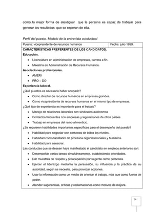 74
como la mejor forma de atestiguar que la persona es capaz de trabajar para
generar los resultados que se esperan de ella.
Perfil del puesto. Modelo de la entrevista conductual
Puesto: vicepresidente de recursos humanos Fecha: julio 1999.
CARACTERÍSTICAS PREFERENTES DE LOS CANDIDATOS.
Educación.
 Licenciatura en administración de empresas, carrera a fin.
 Maestría en Administración de Recursos Humanos.
Asociaciones profesionales.
 AMERI
 PRO – DO
Experiencia laboral.
¿Qué puestos es necesario haber ocupado?
 Como director de recursos humanos en empresas grandes.
 Como vicepresidente de recursos humanos en el mismo tipo de empresas.
¿Qué tipo de experiencia es importante para el trabajo?
 Manejo de relaciones laborales con sindicatos autónomos
 Contactos frecuentes con empresas y legislaciones de otros países.
 Trabajo en empresas del ramo alimenticio.
¿Se requieren habilidades importantes específicas para el desempeño del puesto?
 Habilidad para negociar con personas de todos los niveles.
 Habilidad como facilitador de procesos organizacionales y humanos.
 Habilidad para asesorar.
Las conductas que se desean haya manifestado el candidato en empleos anteriores son:
 Desempeñar varias tareas simultáneamente, estableciendo prioridades.
 Dar muestras de respeto y preocupación por la gente como personas.
 Ejercer el liderazgo mediante la persuasión, su influencia y la práctica de su
autoridad, según se necesite, para provocar acciones.
 Usar la información como un medio de orientar el trabajo, más que como fuente de
poder.
 Atender sugerencias, críticas y reclamaciones como motivos de mejora.
 