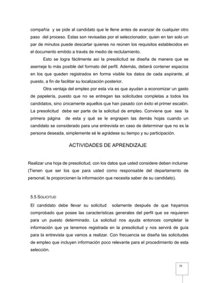 79
compañía y se pide al candidato que le llene antes de avanzar de cualquier otro
paso del proceso. Estas son revisadas por el seleccionador, quien en tan solo un
par de minutos puede descartar quienes no reúnen los requisitos establecidos en
el documento emitido a través de medio de reclutamiento.
Esto se logra fácilmente así la presolicitud se diseña de manera que se
asemeje lo más posible del formato del perfil. Además, deberá contener espacios
en los que queden registrados en forma visible los datos de cada aspirante, al
puesto, a fin de facilitar su localización posterior.
Otra ventaja del empleo por esta vía es que ayudan a economizar un gasto
de papelería, puesto que no se entregan las solicitudes completas a todos los
candidatos, sino únicamente aquellos que han pasado con éxito el primer escalón.
La presolicitud debe ser parte de la solicitud de empleo. Conviene que sea la
primera página de esta y qué se le engrapen las demás hojas cuando un
candidato se considerado para una entrevista en caso de determinar que no es la
persona deseada, simplemente sé le agrádese su tiempo y su participación.
ACTIVIDADES DE APRENDIZAJE
Realizar una hoja de presolicitud, con los datos que usted considere deben incluirse
(Tienen que ser los que para usted como responsable del departamento de
personal, le proporcionen la información que necesita saber de su candidato).
5.5 SOLICITUD
El candidato debe llevar su solicitud solamente después de que hayamos
comprobado que posee las características generales del perfil que se requieren
para un puesto determinado. La solicitud nos ayuda entonces completar la
información que ya tenemos registrada en la presolicitud y nos servirá de guía
para la entrevista que vamos a realizar. Con frecuencia se diseña las solicitudes
de empleo que incluyen información poco relevante para el procedimiento de esta
selección.
 