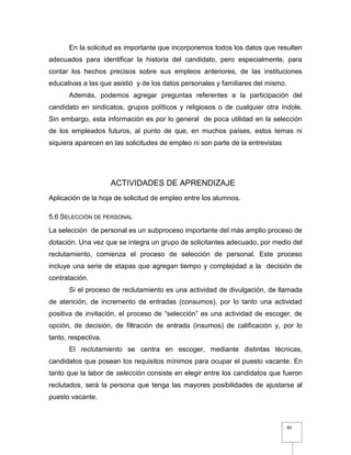 80
En la solicitud es importante que incorporemos todos los datos que resulten
adecuados para identificar la historia del candidato, pero especialmente, para
contar los hechos precisos sobre sus empleos anteriores, de las instituciones
educativas a las que asistió y de los datos personales y familiares del mismo.
Además, podemos agregar preguntas referentes a la participación del
candidato en sindicatos, grupos políticos y religiosos o de cualquier otra índole.
Sin embargo, esta información es por lo general de poca utilidad en la selección
de los empleados futuros, al punto de que, en muchos países, estos temas ni
siquiera aparecen en las solicitudes de empleo ni son parte de la entrevistas
ACTIVIDADES DE APRENDIZAJE
Aplicación de la hoja de solicitud de empleo entre los alumnos.
5.6 SELECCIÓN DE PERSONAL
La selección de personal es un subproceso importante del más amplio proceso de
dotación. Una vez que se integra un grupo de solicitantes adecuado, por medio del
reclutamiento, comienza el proceso de selección de personal. Este proceso
incluye una serie de etapas que agregan tiempo y complejidad a la decisión de
contratación.
Si el proceso de reclutamiento es una actividad de divulgación, de llamada
de atención, de incremento de entradas (consumos), por lo tanto una actividad
positiva de invitación, el proceso de “selección” es una actividad de escoger, de
opción, de decisión, de filtración de entrada (insumos) de calificación y, por lo
tanto, respectiva.
El reclutamiento se centra en escoger, mediante distintas técnicas,
candidatos que posean los requisitos mínimos para ocupar el puesto vacante. En
tanto que la labor de selección consiste en elegir entre los candidatos que fueron
reclutados, será la persona que tenga las mayores posibilidades de ajustarse al
puesto vacante.
 
