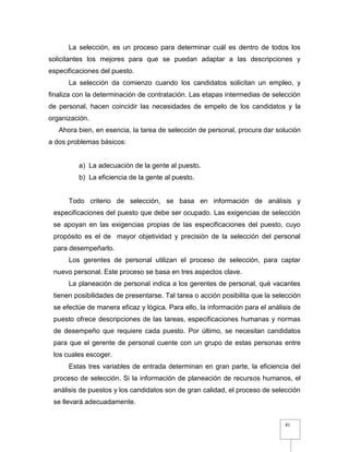 81
La selección, es un proceso para determinar cuál es dentro de todos los
solicitantes los mejores para que se puedan adaptar a las descripciones y
especificaciones del puesto.
La selección da comienzo cuando los candidatos solicitan un empleo, y
finaliza con la determinación de contratación. Las etapas intermedias de selección
de personal, hacen coincidir las necesidades de empelo de los candidatos y la
organización.
Ahora bien, en esencia, la tarea de selección de personal, procura dar solución
a dos problemas básicos:
a) La adecuación de la gente al puesto.
b) La eficiencia de la gente al puesto.
Todo criterio de selección, se basa en información de análisis y
especificaciones del puesto que debe ser ocupado. Las exigencias de selección
se apoyan en las exigencias propias de las especificaciones del puesto, cuyo
propósito es el de mayor objetividad y precisión de la selección del personal
para desempeñarlo.
Los gerentes de personal utilizan el proceso de selección, para captar
nuevo personal. Este proceso se basa en tres aspectos clave.
La planeación de personal indica a los gerentes de personal, qué vacantes
tienen posibilidades de presentarse. Tal tarea o acción posibilita que la selección
se efectúe de manera eficaz y lógica. Para ello, la información para el análisis de
puesto ofrece descripciones de las tareas, especificaciones humanas y normas
de desempeño que requiere cada puesto. Por último, se necesitan candidatos
para que el gerente de personal cuente con un grupo de estas personas entre
los cuales escoger.
Estas tres variables de entrada determinan en gran parte, la eficiencia del
proceso de selección. Si la información de planeación de recursos humanos, el
análisis de puestos y los candidatos son de gran calidad, el proceso de selección
se llevará adecuadamente.
 