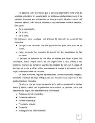 82
No obstante, cabe mencionar que la persona responsable de la tarea de
selección, debe tener en consideración las limitaciones del proceso mismo. Y es
que tales limitantes son establecidas por la organización, el seleccionador y el
ambiente externo. Para triunfar, los seleccionadores deben satisfacer desafíos,
tales como:
 De la organización.
 De la ética.
 De la oferta.
Se distinguen como objetivos del proceso de selección de personal, los
siguientes:
 Escoger a las personas con más probabilidades para tener éxito en el
puesto.
 Hacer concordar los requisitos del puesto con las capacidades de las
personas.
El proceso de selección es una serie de etapas que deben superar los
candidatos, dichas etapas varían de una organización a otra, debido a las
diferentes maneras de pensar en cuanto a la selección de personal. A veces, el
proceso es simple y eficaz, sobre todo cuando se escoge a empleados de la
organización para cubrir las vacantes.
En otras ocasiones, algunas organizaciones utilizan un proceso complejo,
completo y costoso. El mejor enfoque para una situación dada depende de los
costos directos e indirectos.
Para lograr que se tomen en consideración factores relacionados con las
tareas y ajenos a ellas, por lo general el departamento de personal utiliza una
secuencia de etapas, que se mencionan a continuación.
 Recepción de los solicitantes.
 Entrevista preliminar.
 Formas de solicitud.
 Pruebas de empelo.
 Entrevista.
 Investigación de historia anterior.
 