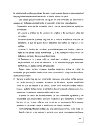 84
la solicitud del empleo constituye la guía, en el caso de la entrevista conductual
las preguntas quedan definidas desde el diseño mismo del perfil.
Los pasos que generalmente se siguen en una entrevista de selección se
agrupan en 3 etapas principalmente: preparación, entrevista y canalización.
1 Preparación antes de la entrevista, en el cual se desarrollan las siguientes
actividades:
a) Lectura y análisis de la solicitud de empleo o del curriculum vitae del
candidato.
b) Identificación de posibles lagunas en la historia académica o laboral del
solicitante, o que se puede hacer cotejando las fechas de ingresos y de
salidas.
c) Situación familiar del candidato y estabilidad personal, familiar y laboral:
notar si ha tenido varios matrimonios y si ha cambiado varias veces de
trabajo en periodos de unos cuantos meses.
d) Pertenencia a grupos políticos, sindicales, sociales y profesionales,
especialmente con el fin de identificar si ha militado en grupos sindicales
conflictivos, en asociaciones altruistas etc.
Todos estos puntos conviene tenerlos presentes antes de iniciar la
entrevista, ya que pueden conducirnos a una comprensión mayor de los valores
reales del candidato.
2 Durante la entrevista es muy importante mantener una actitud cortés, aunque
sin perder en ningún momento el control de la misma, algunos candidatos
como los que se dedican a las ventas, suelen tener mucha habilidad verbal y
llega a quitarle de las manos el control de la entrevista al seleccionador. Los
pasos que convienen a seguir en estos casos son:
Rapport, es decir, el establecimiento de una atmosfera agradable y de
naturalidad para el candidato; conviene recibirlo de pie, estrecharle la mano y
llamarlo por su nombre, a la vez que conversar un poco acerca de temas que
ayuden a la persona a relajar la tención natural de ese momento.
 Formular preguntas referentes a su preparación académica, como inicio de
la entrevista en sí, ya que por lo general es un tema menos apremiante que
 
