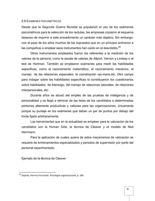 86
5.8 EXÁMENES PSICOMÉTRICOS
Desde que la Segunda Guerra Mundial se popularizó el uso de los exámenes
psicométricos para la selección de los reclutas, las empresas copiaron el esquema
deseoso de imprimir a este procedimiento un carácter más objetivo. Sin embargo,
con el paso de los años muchos de los supuestos que en un principio animaron a
las compañías a emplear esos instrumentos han caído en el descrédito.89
Otros instrumentos empleados fueron los referentes a la medición de los
valores de la persona, como la escala de valores de Allport, Vernon y Lindsey o el
test de Hartman. También se emplearon exámenes para medir las habilidades
especificas, como el razonamiento matemático, el razonamiento mecánico, el
manejo de las relaciones especiales, la coordinación ojo-mano.etc. Otro campo
para indagar sobre las habilidades específicas lo constituyeron los cuestionarios
sobre habilidades de liderazgo, del manejo de relaciones laborales, de relaciones
interpersonales, etc.
Durante años se abusó del empleo de las pruebas de inteligencia y de
personalidad y se llegó a eliminar de las listas de los candidatos a determinadas
personas altamente productivas y valiosas para las organizaciones, únicamente
porque su puntaje en los exámenes que daban un par de puntos por debajo del
límite fijado arbitrariamente.
Las herramientas que en la actualidad se emplean para la valoración de los
candidatos son la Human Side, la técnica de Cleaver y el modelo de Ned
Herrmann.
Para la aplicación de cuales quiera de estos mecanismos de valoración se
requiere de entrenamientos especializados y periodos de supervisión por parte del
personal experimentado.
Ejemplo de la técnica de Cleaver
89
Zepeda, Herrera Fernando. Psicología organizacional, p. 184.
 