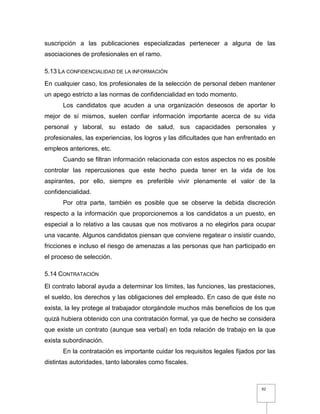 92
suscripción a las publicaciones especializadas pertenecer a alguna de las
asociaciones de profesionales en el ramo.
5.13 LA CONFIDENCIALIDAD DE LA INFORMACIÓN
En cualquier caso, los profesionales de la selección de personal deben mantener
un apego estricto a las normas de confidencialidad en todo momento.
Los candidatos que acuden a una organización deseosos de aportar lo
mejor de sí mismos, suelen confiar información importante acerca de su vida
personal y laboral, su estado de salud, sus capacidades personales y
profesionales, las experiencias, los logros y las dificultades que han enfrentado en
empleos anteriores, etc.
Cuando se filtran información relacionada con estos aspectos no es posible
controlar las repercusiones que este hecho pueda tener en la vida de los
aspirantes, por ello, siempre es preferible vivir plenamente el valor de la
confidencialidad.
Por otra parte, también es posible que se observe la debida discreción
respecto a la información que proporcionemos a los candidatos a un puesto, en
especial a lo relativo a las causas que nos motivaros a no elegirlos para ocupar
una vacante. Algunos candidatos piensan que conviene regatear o insistir cuando,
fricciones e incluso el riesgo de amenazas a las personas que han participado en
el proceso de selección.
5.14 CONTRATACIÓN
El contrato laboral ayuda a determinar los límites, las funciones, las prestaciones,
el sueldo, los derechos y las obligaciones del empleado. En caso de que éste no
exista, la ley protege al trabajador otorgándole muchos más beneficios de los que
quizá hubiera obtenido con una contratación formal, ya que de hecho se considera
que existe un contrato (aunque sea verbal) en toda relación de trabajo en la que
exista subordinación.
En la contratación es importante cuidar los requisitos legales fijados por las
distintas autoridades, tanto laborales como fiscales.
 
