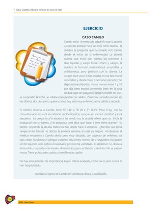 100
AIEPI - Libro Clínico
2 - Evaluar y clasificar al lactante menor de dos meses de edad
EJERCICIO
CASO CAMILO
Camilo tiene 18 meses de edad y lo trae la abuela
a consulta porque hace un mes tiene diarrea. El
médico le pregunta qué ha pasado con Camilo
desde el inicio de la enfermedad. La abuela
cuenta que inició con diarrea, los primeros 3
días líquidas y luego tenían moco y sangre, el
médico le formuló metronidazol, ampicilina y
antidiarreico, pero persistió con la diarrea. La
sangre duró unos 3 días, estaba en esa fase inicial
con fiebre y desde hace 3 semanas persiste con
deposiciones líquidas, más o menos entre 7 y 10
por día, pero estaba comiendo bien; en la casa
recibía jugo de guayaba y gelatina todos los días,
se suspendió la leche, se estaba manejando con caldos. Pero hoy consulta porque en
los últimos dos días ya no quiere comer, hoy está muy enfermo, se ve pálido y decaído.
El médico observa a Camilo, tiene FC 140 x’, FR 28 x’, T° 36,2°C, Peso 9 kg. No ha
convulsionado, no está vomitando, recibe líquidos, aunque en menor cantidad y está
despierto. Le pregunta a la abuela si ha tenido tos, la abuela refiere que no. Inicia la
evaluación de la diarrea, y le pregunta: ¿me dice que hace 1 mes tiene diarrea? -Sí,
doctor- responde la abuela, todos los días desde hace 4 semanas. -¿Me dijo que tenía
sangre en las heces? -sí, doctor, la primera semana, en esta ya mejoró. Al observar, el
médico encuentra a Camilo alerta pero muy decaído, con aspecto de enfermo; los
ojos están hundidos; el pliegue cutáneo esta lento, menos de 2 segundos; no quiere
recibir líquidos, solo sorbos ocasionales, pero no ha vomitado. El abdomen se observa
distendido, con ruidos intestinales disminuidos, pero es blando y sin dolor. No se palpan
masas. Tiene pulsos adecuados y buen llenado capilar.
No hay antecedentes de importancia, según refiere la abuela, come poco, pero nunca lo
han hospitalizado.
Escriba los signos de Camilo en la historia clínica y clasifíquelo.
 