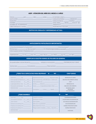 103
AIEPI - Libro Clínico
2 - Evaluar y clasificar al lactante menor de dos meses de edad
AIEPI - ATENCIÓN DEL NIÑO DE 2 MESES A 5 AÑOS
FECHA: _____________MES: _________ AÑO: _________ HORA: ________ N° HISTORIA CLÍNICA:________________________
INSTITUCIÓN: ________________________________________________ CONSULTA EXTERNA: _______ URGENCIAS: ______
MUNICIPIO: __________________________________________________ CONSULTA INICIAL: _______ CONTROL: _______
NOMBRE: ____________________________________________________ EDAD: AÑOS______ MESES_____ SEXO (F) (M)
NOMBRE DEL ACOMPAÑANTE: ____________________________________ PARENTESCO: _____________________________
DIRECCIÓN (barrio o vereda):______________________________________TELÉFONO FIJO / CELULAR: ___________________
MOTIVO DE CONSULTA Y ENFERMEDAD ACTUAL:
_____________________________________________________________________________________________________
_____________________________________________________________________________________________________
_____________________________________________________________________________________________________
_____________________________________________________________________________________________________
ANTECEDENTES PATOLÓGICOS IMPORTANTES:
¿Cómofueelembarazo?y¿Cuántoduró?___________________________________¿Cómofueelparto?__________________
PESOalnacer____________g. TALLAalnacer___________cm.¿Presentóalgúnproblemaneonatal?______________________
Enfermedades previas y hospitalizaciones: ___________________________________________________________________
_____________________________________________________________________________________________________
TEMPERATURA: _____ °C. FC:______/min. FR: ______/min. TALLA: _____cm. PESO: ______Kg. PC:_____ cm. IMC: __________
VERIFICAR SI EXISTEN SIGNOS DE PELIGRO EN GENERAL
No puede beber o tomar del pecho_____________ Letárgico o inconsciente: ____________ ENFERMEDAD MUY GRAVE
Vomita todo ______________ Convulsiones: ________________ Observaciones: ____________________________________
_____________________________________________________________________________________________________
_____________________________________________________________________________________________________
¿TIENE TOS O DIFICULTAD PARA RESPIRAR? SI _____ NO ____ CRUP GRAVE
Desde hace _________ días. Respiración por minuto ___________ Respiración rápida BRONQUIOLITIS GRAVE
Primer episodio de sibilancias: SI____ NO____ Tiraje subcostal SaO2 <92% (90% altura > 2.500 msnm) SIBILANCIA RECURRENTE (GRAVE)
Sibilancias recurrentes: SI____ NO ____ Tiraje supraclavicular _____________________________ CRUP
Cuadro gripal últimos 3 días SI____ NO ____ Estridor______ Sibilancias ______________________ BRONQUIOLITIS
Antecedente prematuridad: SI ____ NO ____ Apnea _______ Incapacidad para hablar o beber _____ SIBILANCIA (RECURRENTE)
OBSERVACIONES: _______________________
______________________________________
______________________________________
Somnoliento ______ Confuso ______ Agitado _______
NEUMONÍA GRAVE
NEUMONÍA
TOS O RESFRIADO
¿TIENE DIARREA? SI ______ NO _______
Desde hace _________ días. Letárgico o comatoso ____________________________ DESHIDRATACIÓN GRAVE
¿Hay sangre en las heces? SI ____ NO ____ Intranquilo o irritable ____________________________ ALGÚN GRADO DESHIDRATACIÓN
¿Tiene vómito? SI ____ NO ____ Ojos hundidos _________________________________ ALTO RIESGO DESHIDRATACIÓN
# Vómitos en las últimas 24 h _____________ Bebe mal o no puede beber ______________________ SIN DESHIDRATACIÓN
# Diarreas en las últimas 24 h _____________ Bebe ávidamente con sed ________________________ DIARREA PERSISTENTE GRAVE
# Diarreas en las últimas 4 h ______________ Pliegue cutáneo: Inmediato___ Lento___ Muy lento ___ DIARREA PERSISTENTE
OBSERVACIONES: ________________________
_______________________________________
DISENTERÍA
 