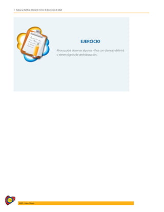 104
AIEPI - Libro Clínico
2 - Evaluar y clasificar al lactante menor de dos meses de edad
EJERCICIO
Ahora podrá observar algunos niños con diarrea y definirá
si tienen signos de deshidratación.
 
