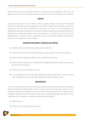 106
AIEPI - Libro Clínico
2 - Evaluar y clasificar al lactante menor de dos meses de edad
causan fiebre, como los problemas infecciosos respiratorios, gastrointestinales, de oído y de
garganta, no se tratan en este capítulo porque son descritos en forma individual en otros capítulos.
SEPSIS
Se considera septico al niño con infección clínica y alguna evidencia de respuesta inflamatoria
sistémica a la infección (taquicardia, taquipnea, hipertermia o hipotermia, leucocitosis o leucopenia,
neutrofilia y aumento de los reactantes de fase aguda en sangre). Si hay manifestación de
hipoperfusión de órganos (alteración de conciencia, oliguria, hipoxemia, aumento de ácido láctico,
hipotensión o mal llenado capilar) se trata de una sepsis grave. Si avanza el cuadro clínico con mal
llenado capilar e hipotensión que no responde al manejo con líquidos y requiere medicamentos
vasoactivos, se considera un choque séptico.
MANIFESTACIONES CLÍNICAS DE SEPSIS:
l	Apariencia tóxica (semblante de estar gravemente enfermo).
l	Cambios en el estado mental: irritable, letárgico, ansioso, agitado, insensible o comatoso.
l	Choque: piel fría, pegajosa, palidez, cianosis, alteración de conciencia.
l	Signos cutáneos asociados con anomalías en la coagulación: petequias, equimosis, sangrado
por sitios de venopunción.
l	Disminución o ausencia de gasto urinario.
l	En la exploración física: mal llenado capilar, pulsos débiles, hipotensión y signos de otras
enfermedades graves como meningitis, epiglotitis, neumonía, celulitis u otras.
MENINGITIS
Es una infección grave en el sistema nervioso central que produce inflamación de las meninges y
alteración del líquido cefalorraquídeo, edema cerebral y necrosis local de fibras nerviosas y vasos
cerebrales, que afecta principalmente a los niños menores de dos años de edad. Los signos clásicos
son: fiebre, rigidez de nuca, vomita todo, convulsiones, no puede beber nada o deja de comer, está
anormalmente somnoliento o irritable. En la exploración física busque:
l	Rigidez de nuca.
l	Erupción cutánea con petequias o púrpura.
 