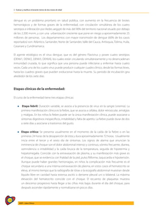 108
AIEPI - Libro Clínico
2 - Evaluar y clasificar al lactante menor de dos meses de edad
dengue es un problema prioritario en salud pública, con aumento en la frecuencia de brotes
hemorrágicos y de formas graves de la enfermedad, con circulación simultánea de los cuatro
serotipos e infestación por Aedes aegypti de más del 90% del territorio nacional situado por debajo
de los 2.200 msnm, y con una urbanización creciente que pone en riesgo a aproximadamente 25
millones de personas. Los departamentos con mayor transmisión de dengue (60% de los casos
reportados) son: Atlántico, Santander, Norte de Santander, Valle del Cauca, Antioquia, Tolima, Huila,
Casanare y Cundinamarca.
El agente etiológico es el virus dengue, que es del género Flavivirus y posee cuatro serotipos
(DENV1, DENV2, DENV3, DENV4), los cuales están circulando simultáneamente y no desencadenan
inmunidad cruzada, lo que significa que una persona puede infectarse y enfermar hasta cuatro
veces. Cada uno de los cuatro virus puede producir cualquier cuadro clínico, desde las formas leves,
hasta los cuadros graves que pueden evolucionar hasta la muerte. Su periodo de incubación gira
alrededor de los siete días.
Etapas clínicas de la enfermedad:
El curso de la enfermedad tiene tres etapas clínicas:
l Etapa febril: Duración variable, se asocia a la presencia de virus en la sangre (viremia). La
primera manifestación clínica es la fiebre, que se asocia a cefalea, dolor retroocular, artralgias
y mialgias. En los niños la fiebre puede ser la única manifestación clínica, puede asociarse a
síntomas digestivos inespecíficos, irritabilidad y falta de apetito. La fiebre puede durar de dos
a siete días y asociarse a trastornos del gusto.
l	Etapa crítica: Se presenta usualmente en el momento de la caída de la fiebre o en las
primeras 24 horas de la desaparición de ésta y dura aproximadamente 72 horas. Usualmente
inicia entre el tercer y el sexto día de síntomas. Los signos de alarma que anuncian la
inminencia de choque son el dolor abdominal intenso y continuo, vómito frecuente, diarrea,
somnolencia o irritabilidad y la caída brusca de la temperatura, seguida de hipotermia y
hepatomegalia. Coincide con la extravasación de plasma, y su manifestación más grave es
el choque, que se evidencia con frialdad de la piel, pulso filiforme, taquicardia e hipotensión.
Aunque puede haber grandes hemorragias, en niños la complicación más frecuente es el
choque secundario a una intensa extravasación de plasma, en estos casos el hematocrito se
eleva, al mismo tiempo que la radiografía de tórax o la ecografía abdominal muestran desde
líquido libre en cavidad hasta extensa ascitis o derrame pleural uni o bilateral. La máxima
elevación del hematocrito coincide con el choque. El recuento de plaquetas muestra
un descenso progresivo hasta llegar a las cifras más bajas durante el día del choque, para
después ascender rápidamente y normalizarse en pocos días.
 