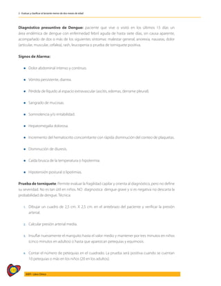 110
AIEPI - Libro Clínico
2 - Evaluar y clasificar al lactante menor de dos meses de edad
Diagnóstico presuntivo de Dengue: paciente que vive o visitó en los últimos 15 días un
área endémica de dengue con enfermedad febril aguda de hasta siete días, sin causa aparente,
acompañado de dos o más de los siguientes síntomas: malestar general, anorexia, nauseas, dolor
(articular, muscular, cefalea), rash, leucopenia o prueba de torniquete positiva.
Signos de Alarma:
l Dolor abdominal intenso y continuo.
l Vómito persistente, diarrea.
l Pérdida de líquido al espacio extravascular (ascitis, edemas, derrame pleural).
l Sangrado de mucosas.
l Somnolencia y/o irritabilidad.
l Hepatomegalia dolorosa.
l Incremento del hematocrito concomitante con rápida disminución del conteo de plaquetas.
l Disminución de diuresis.
l Caída brusca de la temperatura o hipotermia.
l Hipotensión postural o lipotimias.
Prueba de torniquete: Permite evaluar la fragilidad capilar y orienta al diagnóstico, pero no define
su severidad. No es tan útil en niños. NO diagnostica dengue grave y si es negativa no descarta la
probabilidad de dengue. Técnica:
1.	Dibujar un cuadro de 2,5 cm. X 2,5 cm. en el antebrazo del paciente y verificar la presión
arterial.
2.	Calcular presión arterial media.
3. 	 Insuflar nuevamente el manguito hasta el valor medio y mantener por tres minutos en niños
(cinco minutos en adultos) o hasta que aparezcan petequias y equimosis.
4. 	 Contar el número de petequias en el cuadrado. La prueba será positiva cuando se cuentan
10 petequias o más en los niños (20 en los adultos).
 