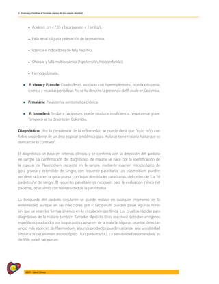 114
AIEPI - Libro Clínico
2 - Evaluar y clasificar al lactante menor de dos meses de edad
	 l Acidosis: pH <7,35 y bicarbonato < 15mEq/L.
	
	 l Falla renal: oliguria y elevación de la creatinina.
	
	 l Ictericia e indicadores de falla hepática.
	
	 l Choque y falla multiorgánica (hipotensión, hipoperfusión).
	
	 l Hemoglobinuria.
l P. vivax y P. ovale: Cuadro febril, asociado con hiperesplenismo, trombocitopenia,
ictericia y recaídas periódicas. No se ha descrito la presencia del P. ovale en Colombia.
l P. malarie: Parasitemia asintomática crónica.
l P. knowlesi: Similar a falciparum, puede producir insuficiencia hepatorenal grave.
Tampoco se ha descrito en Colombia.
Diagnóstico: Por la prevalencia de la enfermedad se puede decir que “todo niño con
fiebre procedente de un área tropical (endémica para malaria) tiene malaria hasta que se
demuestre lo contrario”.
El diagnóstico se basa en criterios clínicos y se confirma con la detección del parásito
en sangre. La confirmación del diagnóstico de malaria se hace por la identificación de
la especie de Plasmodium presente en la sangre, mediante examen microscópico de
gota gruesa y extendido de sangre, con recuento parasitario. Los plasmodium pueden
ser detectados en la gota gruesa con bajas densidades parasitarias, del orden de 5 a 10
parásitos/ul de sangre. El recuento parasitario es necesario para la evaluación clínica del
paciente, de acuerdo con la intensidad de la parasitemia.
La búsqueda del parásito circulante se puede realizar en cualquier momento de la
enfermedad, aunque en las infecciones por P. falciparum pueden pasar algunas horas
sin que se vean las formas jóvenes en la circulación periférica. Las pruebas rápidas para
diagnóstico de la malaria también llamadas dipsticks (tiras reactivas) detectan antígenos
específicos producidos por los parásitos causantes de la malaria. Algunas pruebas detectan
uno o más especies de Plasmodium, algunos productos pueden alcanzar una sensibilidad
similar a la del examen microscópico (100 parásitos/UL). La sensibilidad recomendada es
de 95% para P. falciparum.
 