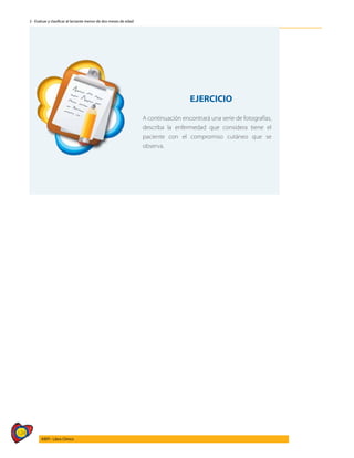 124
AIEPI - Libro Clínico
2 - Evaluar y clasificar al lactante menor de dos meses de edad
EJERCICIO
A continuación encontrará una serie de fotografías,
describa la enfermedad que considera tiene el
paciente con el compromiso cutáneo que se
observa.
 
