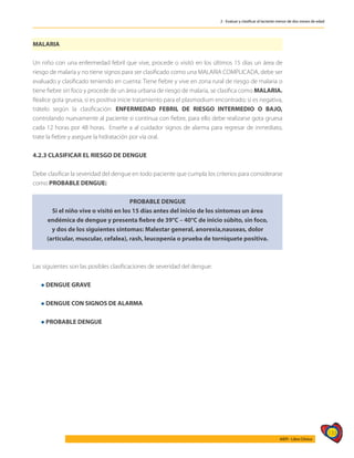 133
AIEPI - Libro Clínico
2 - Evaluar y clasificar al lactante menor de dos meses de edad
MALARIA
Un niño con una enfermedad febril que vive, procede o visitó en los últimos 15 días un área de
riesgo de malaria y no tiene signos para ser clasificado como una MALARIA COMPLICADA, debe ser
evaluado y clasificado teniendo en cuenta: Tiene fiebre y vive en zona rural de riesgo de malaria o
tiene fiebre sin foco y procede de un área urbana de riesgo de malaria, se clasifica como MALARIA.
Realice gota gruesa, si es positiva inicie tratamiento para el plasmodium encontrado; si es negativa,
trátelo según la clasificación: ENFERMEDAD FEBRIL DE RIESGO INTERMEDIO O BAJO,
controlando nuevamente al paciente si continua con fiebre, para ello debe realizarse gota gruesa
cada 12 horas por 48 horas. Enseñe a al cuidador signos de alarma para regresar de inmediato,
trate la fiebre y asegure la hidratación por vía oral.
4.2.3 CLASIFICAR EL RIESGO DE DENGUE
Debe clasificar la severidad del dengue en todo paciente que cumpla los criterios para considerarse
como PROBABLE DENGUE:
PROBABLE DENGUE
Si el niño vive o visitó en los 15 días antes del inicio de los síntomas un área
endémica de dengue y presenta fiebre de 39°C – 40°C de inicio súbito, sin foco,
y dos de los siguientes síntomas: Malestar general, anorexia,nauseas, dolor
(articular, muscular, cefalea), rash, leucopenia o prueba de torniquete positiva.
Las siguientes son las posibles clasificaciones de severidad del dengue:
l DENGUE GRAVE
l DENGUE CON SIGNOS DE ALARMA
l PROBABLE DENGUE
 