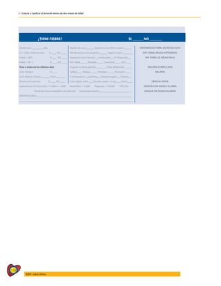138
AIEPI - Libro Clínico
2 - Evaluar y clasificar al lactante menor de dos meses de edad
¿TIENE FIEBRE? SI ______ NO _______
Desde hace _________ días. Rigidez de nuca ______ Apariencia de enfermo grave ______ ENFERMEDAD FEBRIL DE RIESGO ALTO
Si > 5 días: Todos los días SI ____ NO ____ Manifestaciones de sangrado ______ Aspecto tóxico _______ ENF. FEBRIL RIESGO INTERMEDIO
Fiebre > 38°C SI ____ NO ____ Respuesta social: Normal __ Inadecuada __ Sin Respuesta __ ENF FEBRIL DE RIESGO BAJO
Fiebre > 39° C SI ____ NO ____ Piel: Pálida _____ Moteada _____ Cenicienta ____ Azul ____
Vive o visita en los últimos días Erupción cutánea general ________ Dolor abdominal ______ MALARIA COMPLICADA
Zona Dengue SI ____ Cefalea____ Malgias _____ Artralgias _____ Postración ____ MALARIA
Zona Malaria: Urbana _______ Rural _______ P. torniquete(+)__Lipotimia___Hepatomegalia___ Edemas__
Disminución afuresis: SI ____ NO ____ Pulso rápido y fino ___ Llenado capilar >2 seg ___ Ascitis____ DENGUE GRAVE
Laboratorios: CH Leucocitos >15.000 o < 4.000 Neutrófilos > 10.000 Plaquetas < 100.000 HTO alto DENGUE CON SIGNOS ALARMA
Parcial de orina compatible con infección Gota gruesa positiva ________________________ DENGUE SIN SIGNOS ALARMA
OBSERVACIONES:___________________________________________________________________________
__________________________________________________________________________________________
 