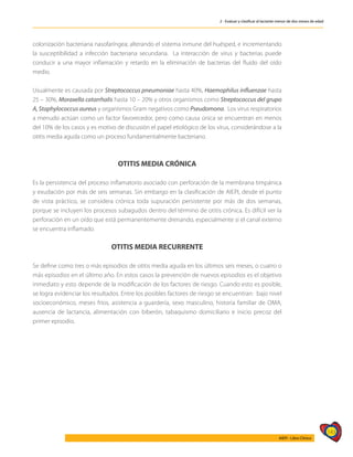 143
AIEPI - Libro Clínico
2 - Evaluar y clasificar al lactante menor de dos meses de edad
colonización bacteriana nasofaríngea; alterando el sistema inmune del huésped, e incrementando
la susceptibilidad a infección bacteriana secundaria. La interacción de virus y bacterias puede
conducir a una mayor inflamación y retardo en la eliminación de bacterias del fluido del oído
medio.
Usualmente es causada por Streptococcus pneumoniae hasta 40%, Haemophilus influenzae hasta
25 – 30%, Moraxella catarrhalis hasta 10 – 20% y otros organismos como Streptococcus del grupo
A, Staphylococcus aureus y organismos Gram negativos como Pseudomona. Los virus respiratorios
a menudo actúan como un factor favorecedor, pero como causa única se encuentran en menos
del 10% de los casos y es motivo de discusión el papel etiológico de los virus, considerándose a la
otitis media aguda como un proceso fundamentalmente bacteriano.
OTITIS MEDIA CRÓNICA
Es la persistencia del proceso inflamatorio asociado con perforación de la membrana timpánica
y exudación por más de seis semanas. Sin embargo en la clasificación de AIEPI, desde el punto
de vista práctico, se considera crónica toda supuración persistente por más de dos semanas,
porque se incluyen los procesos subagudos dentro del término de otitis crónica. Es difícil ver la
perforación en un oído que está permanentemente drenando, especialmente si el canal externo
se encuentra inflamado.
OTITIS MEDIA RECURRENTE
Se define como tres o más episodios de otitis media aguda en los últimos seis meses, o cuatro o
más episodios en el último año. En estos casos la prevención de nuevos episodios es el objetivo
inmediato y esto depende de la modificación de los factores de riesgo. Cuando esto es posible,
se logra evidenciar los resultados. Entre los posibles factores de riesgo se encuentran: bajo nivel
socioeconómico, meses fríos, asistencia a guardería, sexo masculino, historia familiar de OMA,
ausencia de lactancia, alimentación con biberón, tabaquismo domiciliario e inicio precoz del
primer episodio.
 